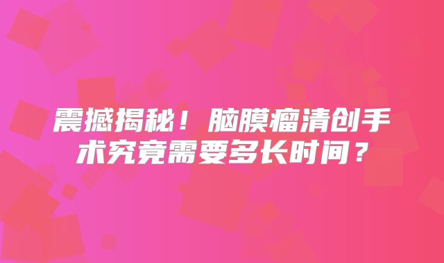 震撼揭秘！脑膜瘤清创手术究竟需要多长时间？