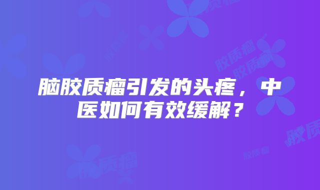 脑胶质瘤引发的头疼，中医如何有效缓解？