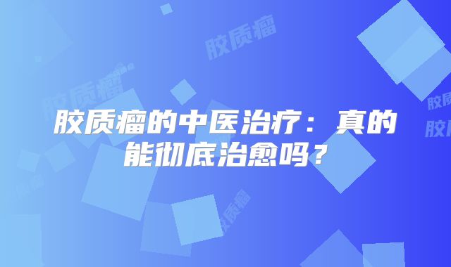 胶质瘤的中医治疗：真的能彻底治愈吗？