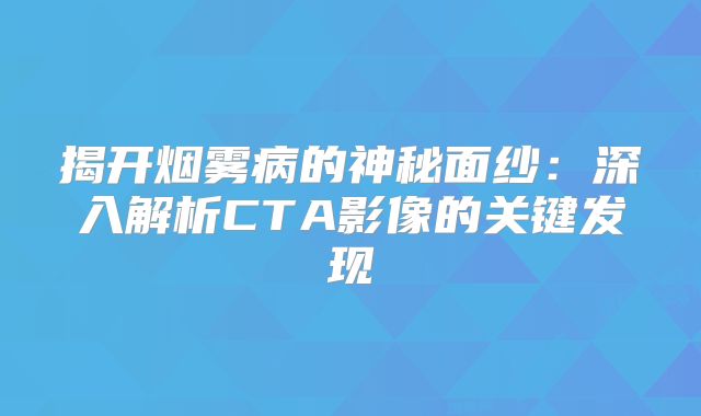 揭开烟雾病的神秘面纱：深入解析CTA影像的关键发现