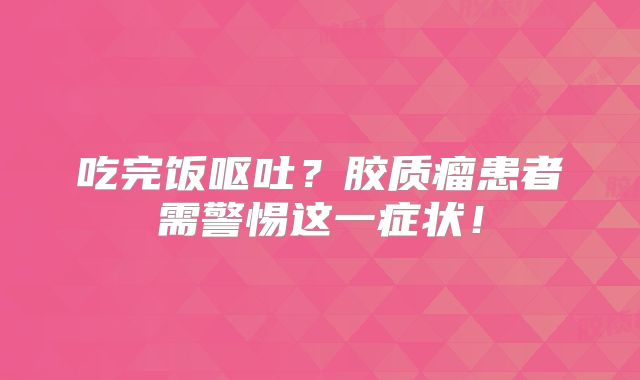 吃完饭呕吐？胶质瘤患者需警惕这一症状！