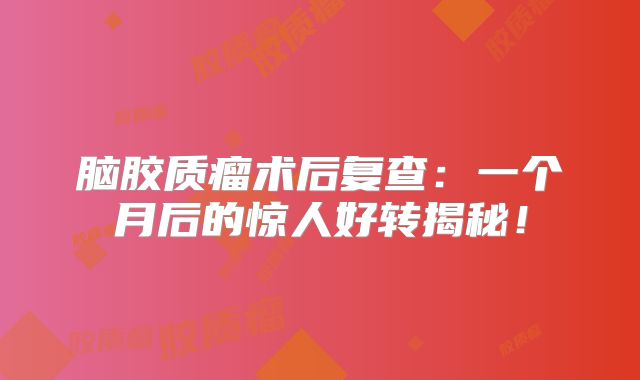 脑胶质瘤术后复查：一个月后的惊人好转揭秘！
