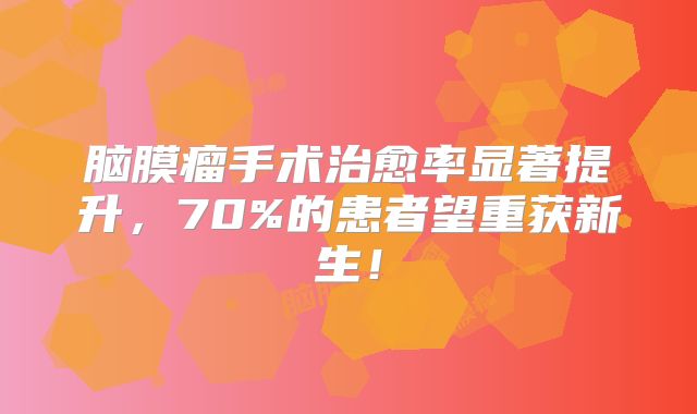 脑膜瘤手术治愈率显著提升，70%的患者望重获新生！