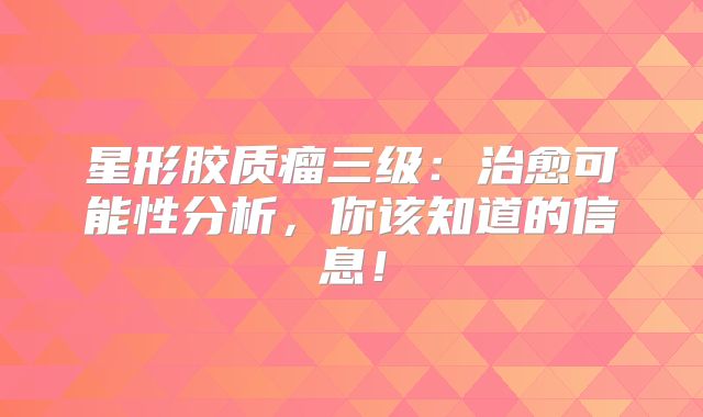 星形胶质瘤三级：治愈可能性分析，你该知道的信息！