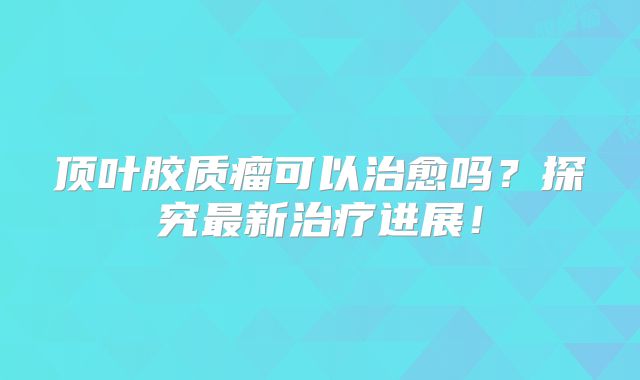 顶叶胶质瘤可以治愈吗？探究最新治疗进展！