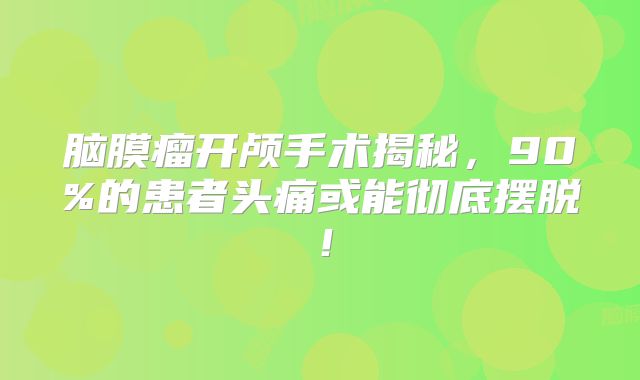 脑膜瘤开颅手术揭秘，90%的患者头痛或能彻底摆脱！