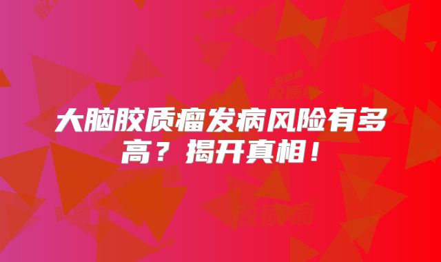 大脑胶质瘤发病风险有多高？揭开真相！