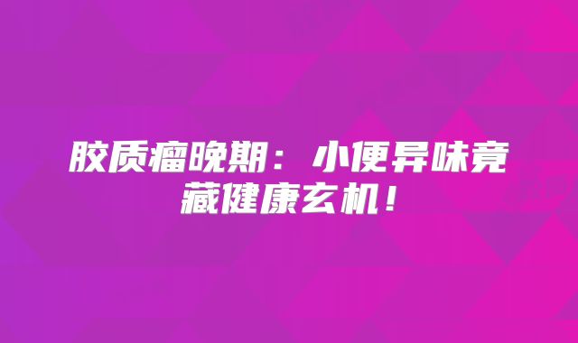 胶质瘤晚期：小便异味竟藏健康玄机！