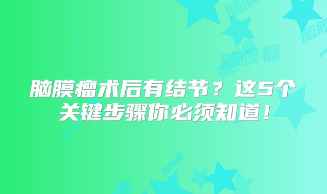 脑膜瘤术后有结节？这5个关键步骤你必须知道！