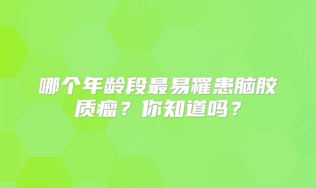 哪个年龄段最易罹患脑胶质瘤？你知道吗？