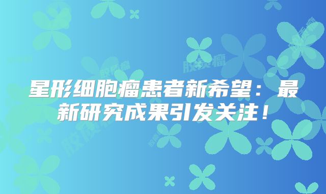 星形细胞瘤患者新希望：最新研究成果引发关注！