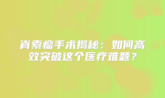 脊索瘤手术揭秘：如何高效突破这个医疗难题？