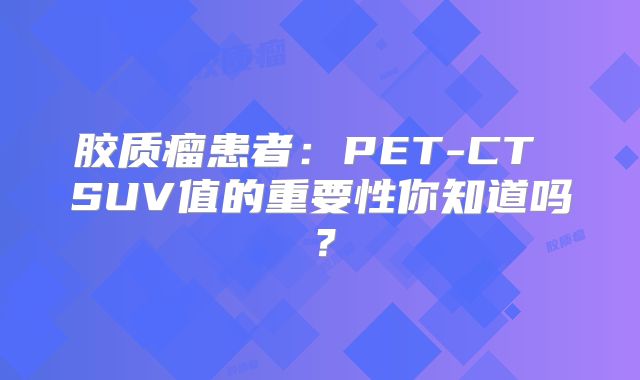 胶质瘤患者：PET-CT SUV值的重要性你知道吗？