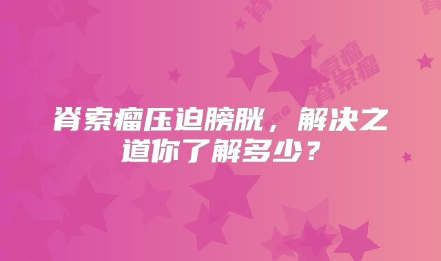 脊索瘤压迫膀胱，解决之道你了解多少？