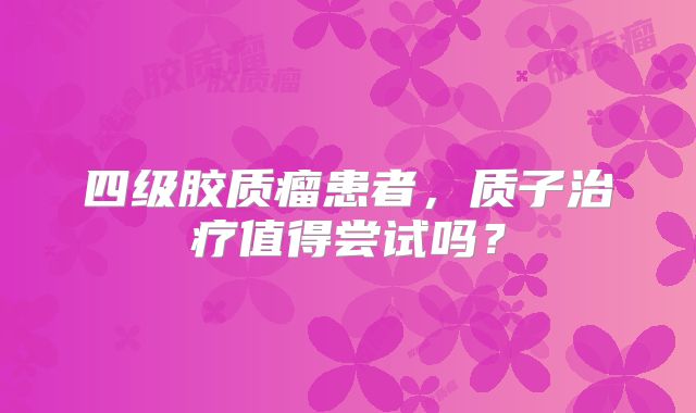 四级胶质瘤患者，质子治疗值得尝试吗？