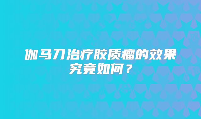 伽马刀治疗胶质瘤的效果究竟如何？