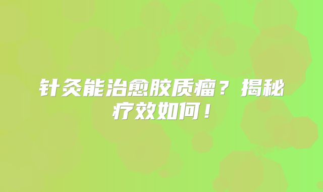 针灸能治愈胶质瘤？揭秘疗效如何！