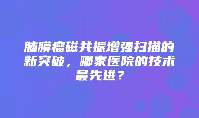 脑膜瘤磁共振增强扫描的新突破，哪家医院的技术最先进？