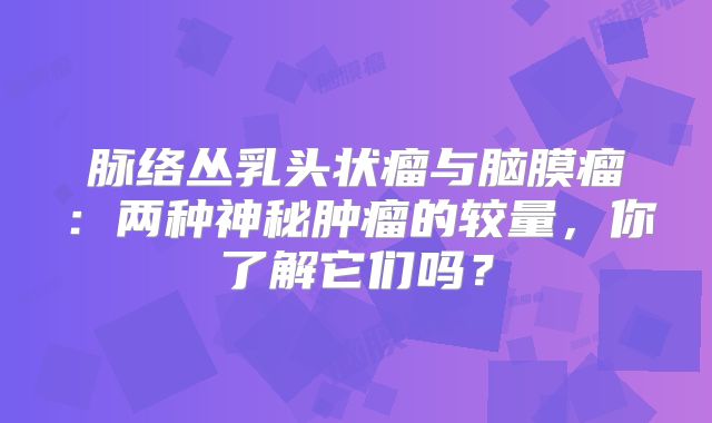 脉络丛乳头状瘤与脑膜瘤：两种神秘肿瘤的较量，你了解它们吗？