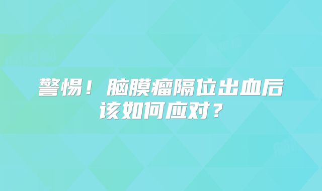 警惕！脑膜瘤隔位出血后该如何应对？