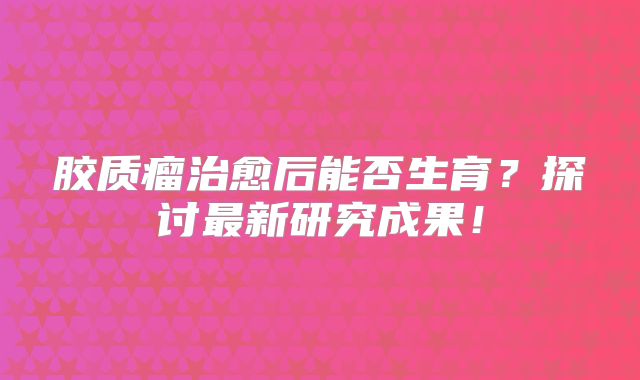 胶质瘤治愈后能否生育？探讨最新研究成果！