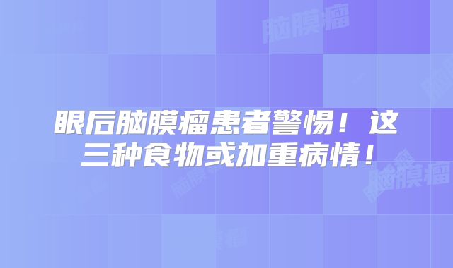 眼后脑膜瘤患者警惕！这三种食物或加重病情！
