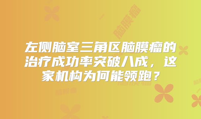 左侧脑室三角区脑膜瘤的治疗成功率突破八成，这家机构为何能领跑？