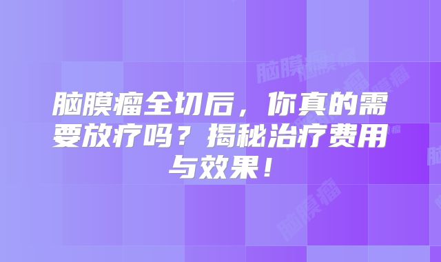 脑膜瘤全切后，你真的需要放疗吗？揭秘治疗费用与效果！