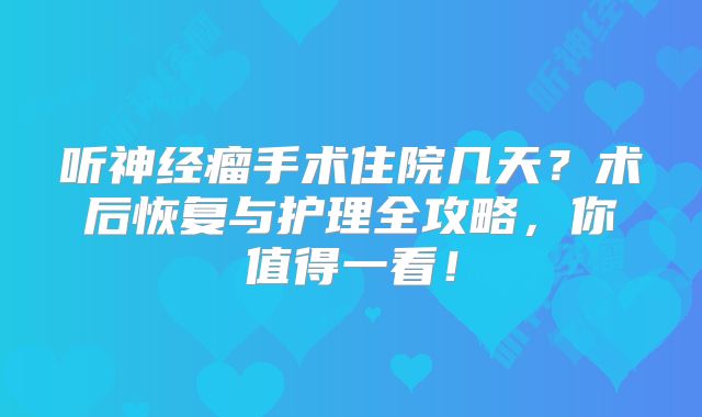 听神经瘤手术住院几天？术后恢复与护理全攻略，你值得一看！