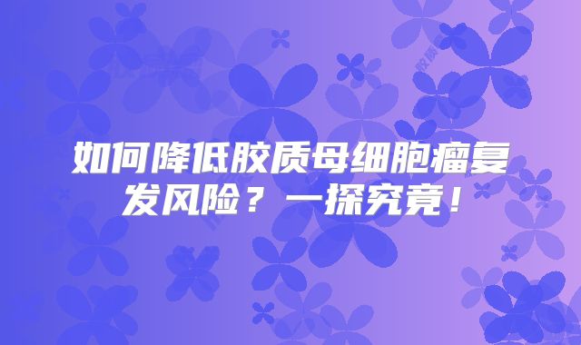 如何降低胶质母细胞瘤复发风险？一探究竟！