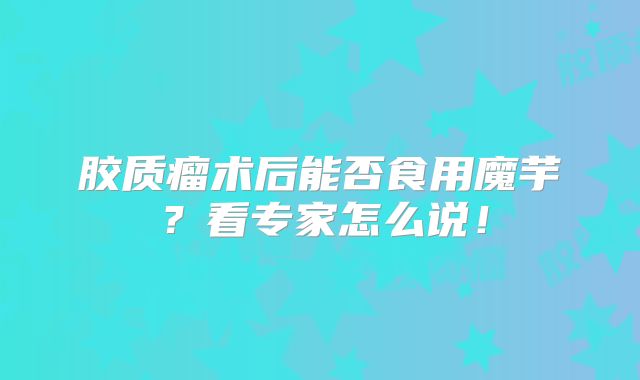 胶质瘤术后能否食用魔芋？看专家怎么说！