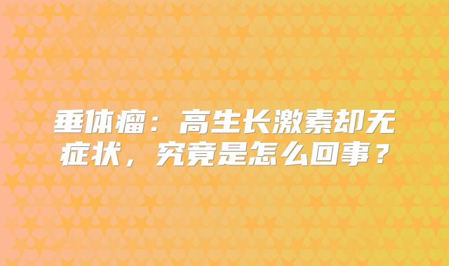 垂体瘤：高生长激素却无症状，究竟是怎么回事？