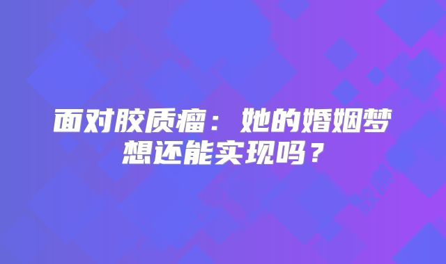 面对胶质瘤：她的婚姻梦想还能实现吗？