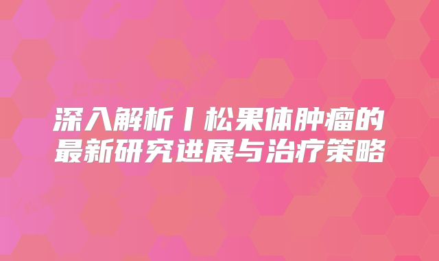 深入解析丨松果体肿瘤的最新研究进展与治疗策略
