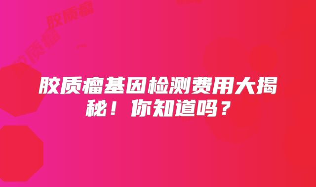 胶质瘤基因检测费用大揭秘！你知道吗？