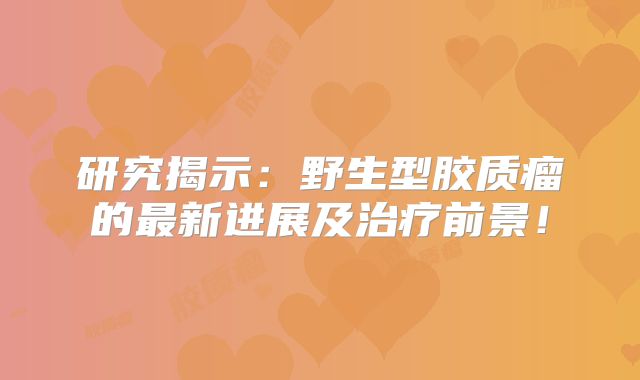 研究揭示：野生型胶质瘤的最新进展及治疗前景！