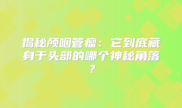 揭秘颅咽管瘤：它到底藏身于头部的哪个神秘角落？