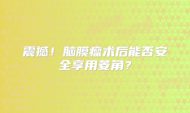 震撼！脑膜瘤术后能否安全享用菱角？