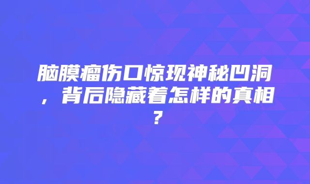 脑膜瘤伤口惊现神秘凹洞，背后隐藏着怎样的真相？