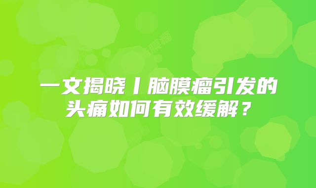 一文揭晓丨脑膜瘤引发的头痛如何有效缓解？