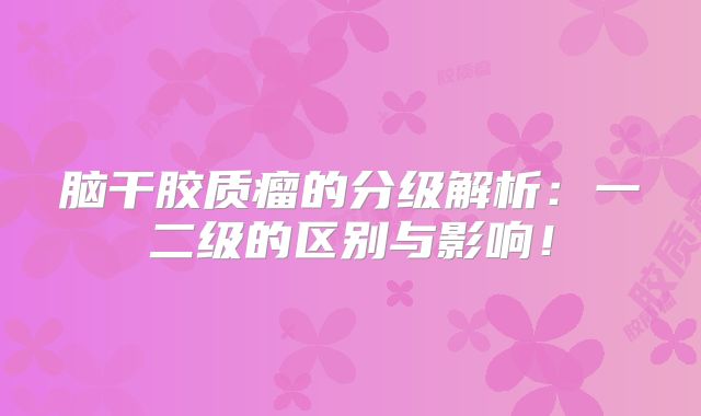 脑干胶质瘤的分级解析：一二级的区别与影响！