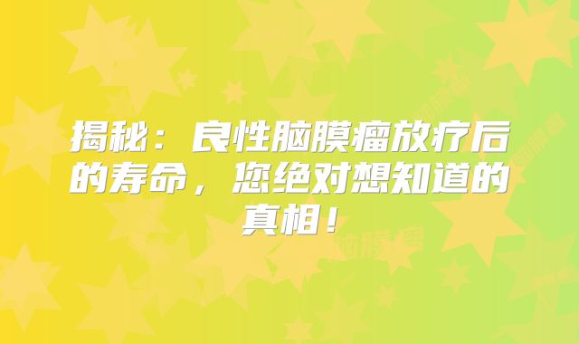 揭秘：良性脑膜瘤放疗后的寿命，您绝对想知道的真相！