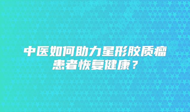 中医如何助力星形胶质瘤患者恢复健康？