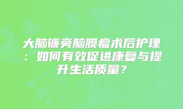 大脑镰旁脑膜瘤术后护理：如何有效促进康复与提升生活质量？