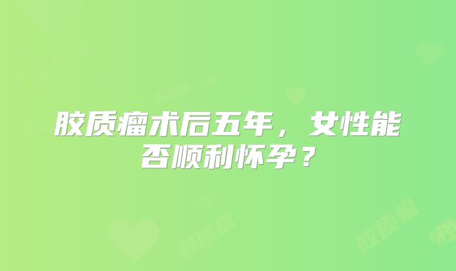 胶质瘤术后五年，女性能否顺利怀孕？