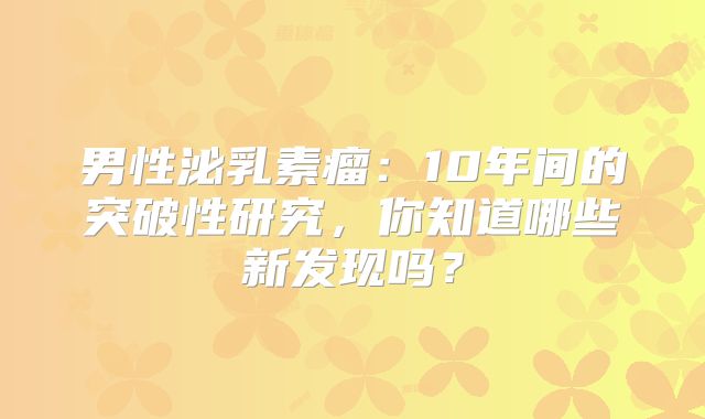 男性泌乳素瘤：10年间的突破性研究，你知道哪些新发现吗？