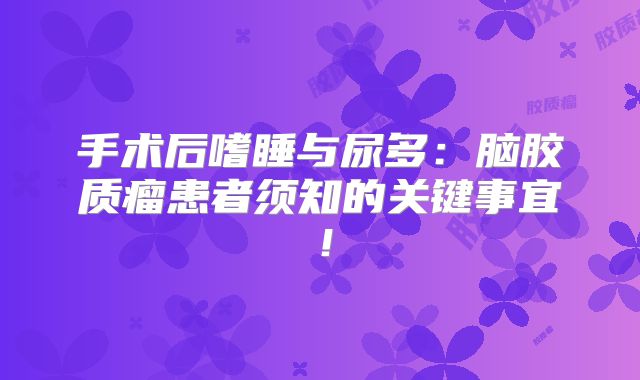 手术后嗜睡与尿多：脑胶质瘤患者须知的关键事宜！