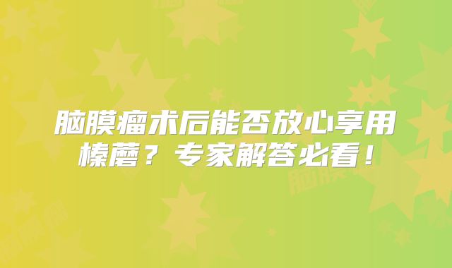 脑膜瘤术后能否放心享用榛蘑？专家解答必看！
