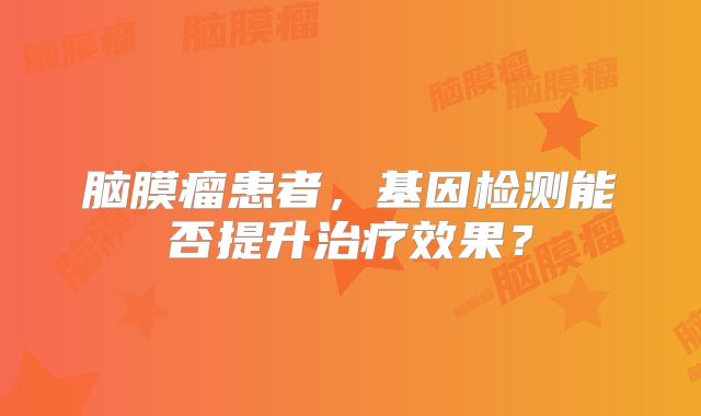 脑膜瘤患者，基因检测能否提升治疗效果？