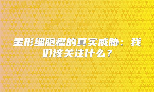 星形细胞瘤的真实威胁：我们该关注什么？